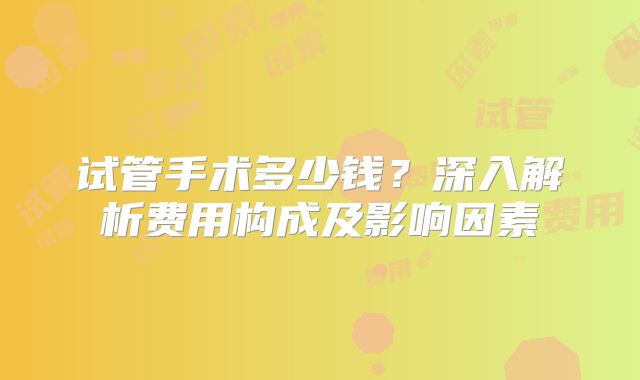 试管手术多少钱？深入解析费用构成及影响因素