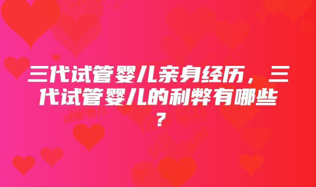 三代试管婴儿亲身经历，三代试管婴儿的利弊有哪些？