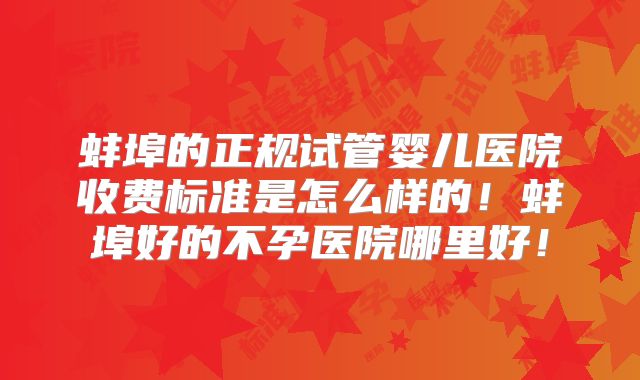 蚌埠的正规试管婴儿医院收费标准是怎么样的！蚌埠好的不孕医院哪里好！