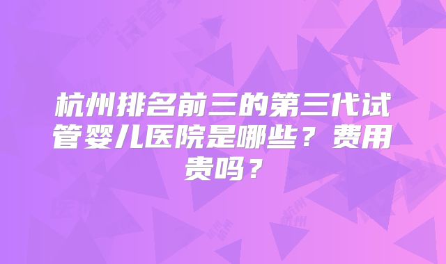 杭州排名前三的第三代试管婴儿医院是哪些？费用贵吗？