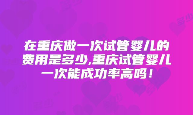在重庆做一次试管婴儿的费用是多少,重庆试管婴儿一次能成功率高吗！