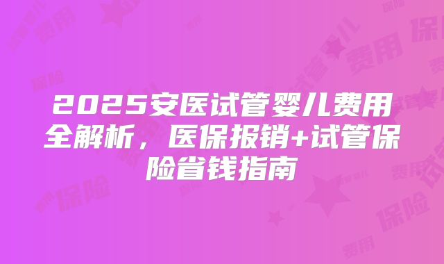 2025安医试管婴儿费用全解析，医保报销+试管保险省钱指南