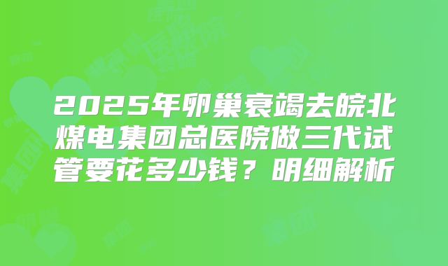 2025年卵巢衰竭去皖北煤电集团总医院做三代试管要花多少钱？明细解析
