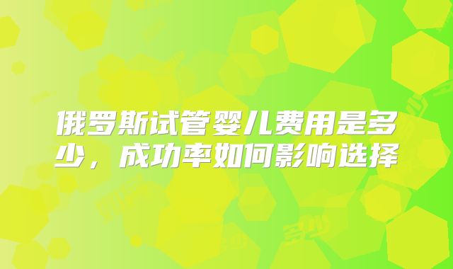 俄罗斯试管婴儿费用是多少，成功率如何影响选择