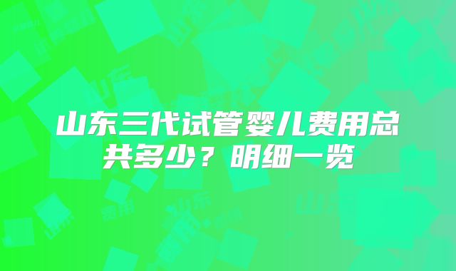 山东三代试管婴儿费用总共多少？明细一览