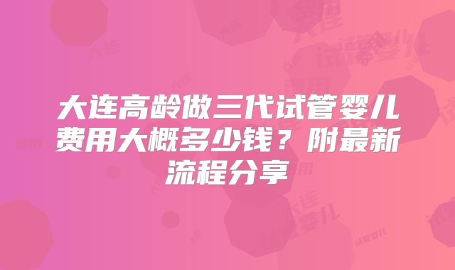 大连高龄做三代试管婴儿费用大概多少钱？附最新流程分享