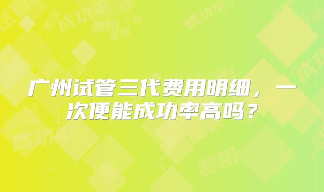 广州试管三代费用明细,一次便能成功率高吗?