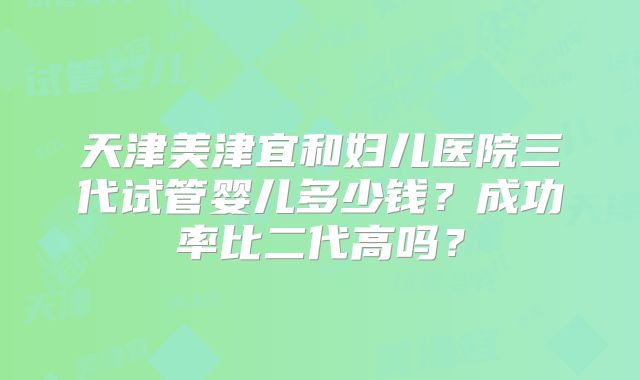 天津美津宜和妇儿医院三代试管婴儿多少钱？成功率比二代高吗？