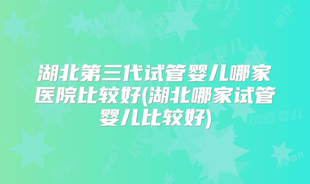 湖北第三代试管婴儿哪家医院比较好(湖北哪家试管婴儿比较好)