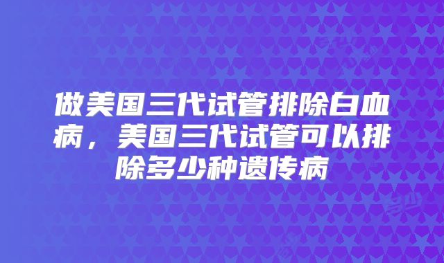 做美国三代试管排除白血病，美国三代试管可以排除多少种遗传病