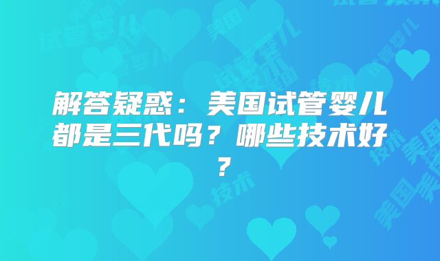 解答疑惑:美国试管婴儿都是三代吗?哪些技术好?