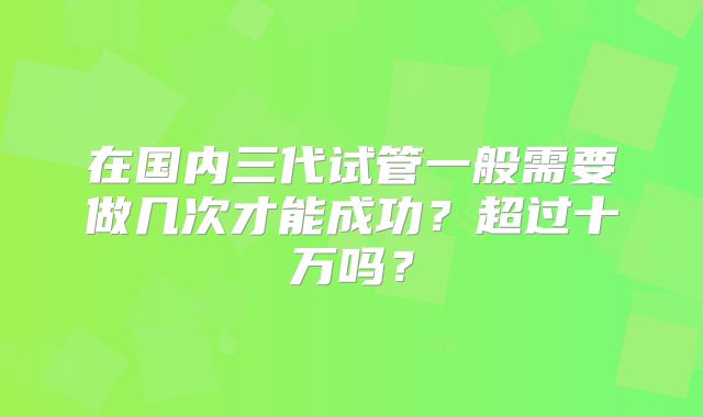 在国内三代试管一般需要做几次才能成功？超过十万吗？