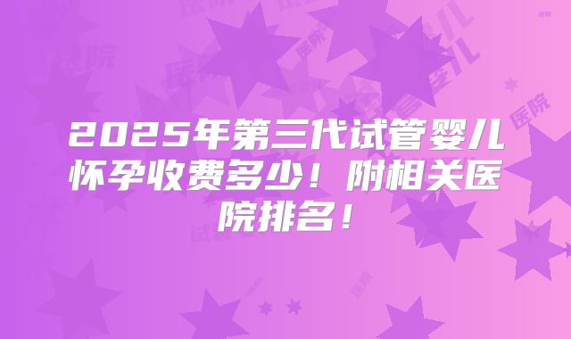 2025年第三代试管婴儿怀孕收费多少!附相关医院排名!