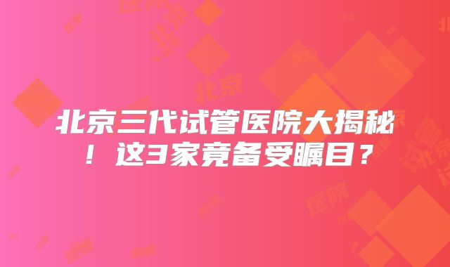 北京三代试管医院大揭秘！这3家竟备受瞩目？