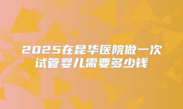 2025在昆华医院做一次试管婴儿需要多少钱