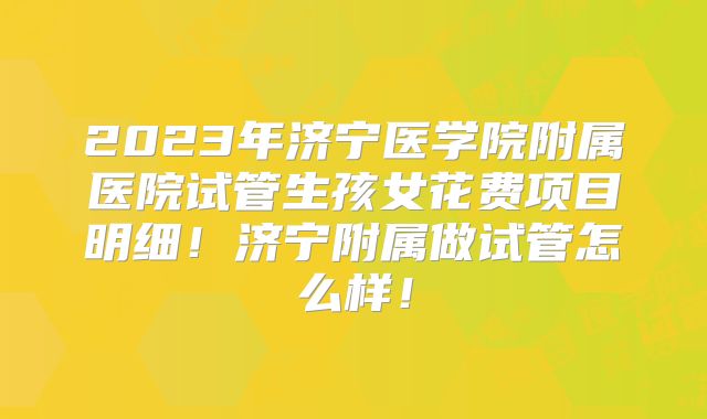 2023年济宁医学院附属医院试管生孩女花费项目明细！济宁附属做试管怎么样！