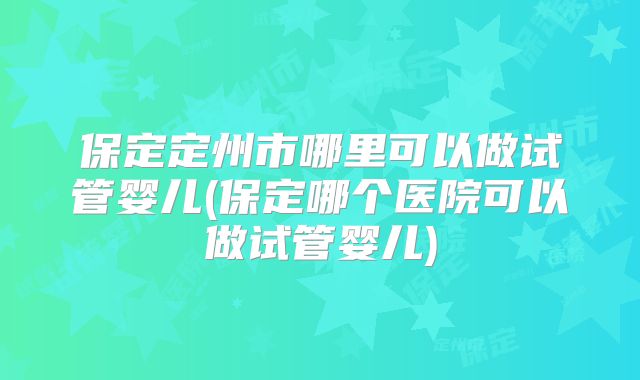 保定定州市哪里可以做试管婴儿(保定哪个医院可以做试管婴儿)