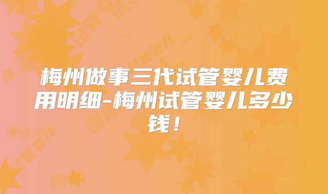 梅州做事三代试管婴儿费用明细-梅州试管婴儿多少钱！