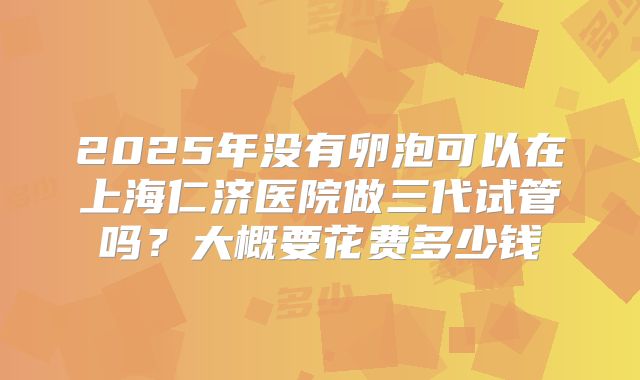 2025年没有卵泡可以在上海仁济医院做三代试管吗？大概要花费多少钱