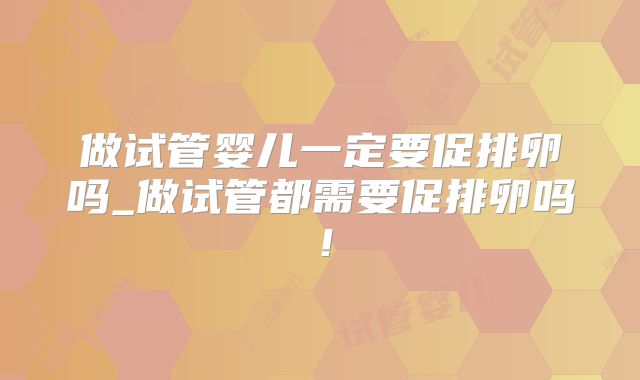 做试管婴儿一定要促排卵吗_做试管都需要促排卵吗!