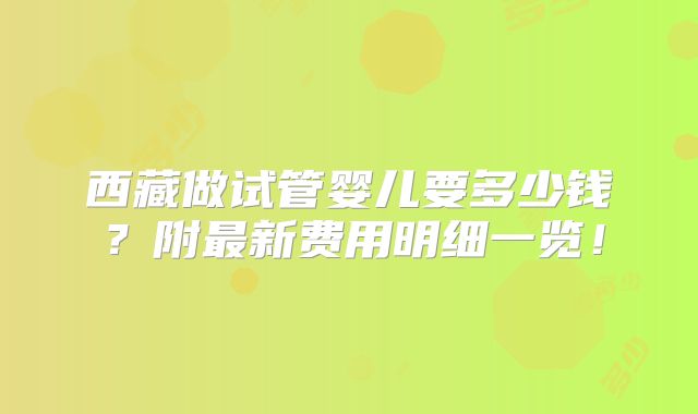 西藏做试管婴儿要多少钱？附最新费用明细一览！