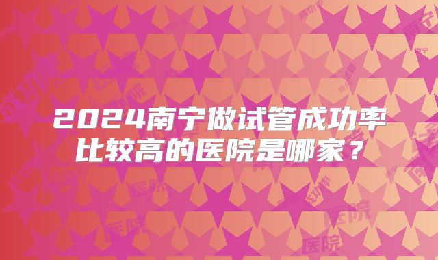 2024南宁做试管成功率比较高的医院是哪家？