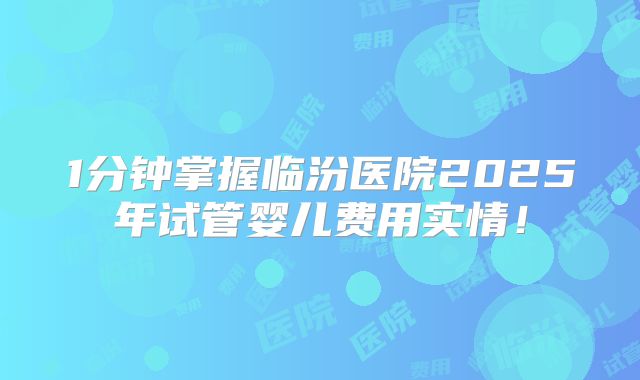 1分钟掌握临汾医院2025年试管婴儿费用实情！