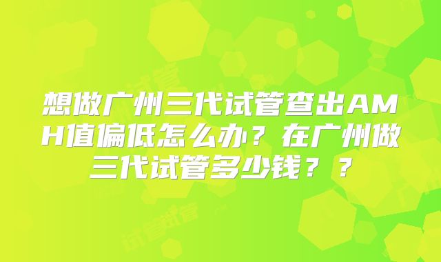 想做广州三代试管查出AMH值偏低怎么办？在广州做三代试管多少钱？？