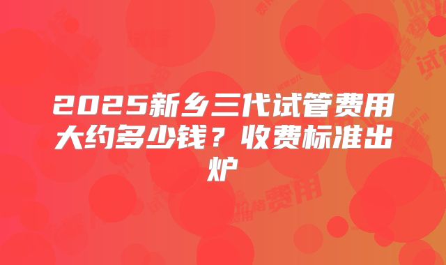2025新乡三代试管费用大约多少钱？收费标准出炉