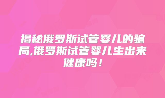 揭秘俄罗斯试管婴儿的骗局,俄罗斯试管婴儿生出来健康吗!
