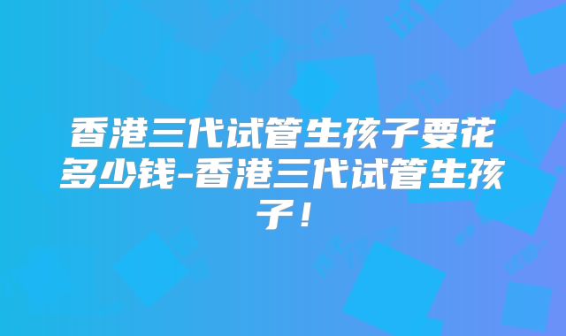 香港三代试管生孩子要花多少钱-香港三代试管生孩子!