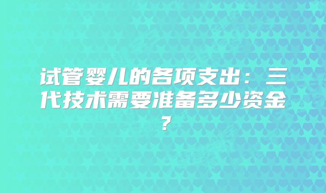 试管婴儿的各项支出:三代技术需要准备多少资金?