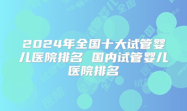 2024年全国十大试管婴儿医院排名 国内试管婴儿医院排名