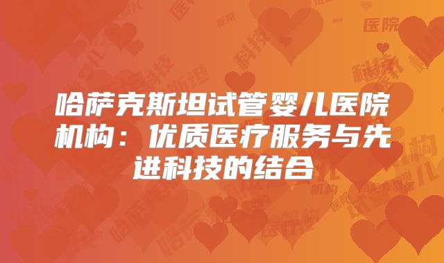 哈萨克斯坦试管婴儿医院机构：优质医疗服务与先进科技的结合