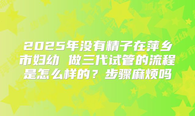 2025年没有精子在萍乡市妇幼 做三代试管的流程是怎么样的?步骤麻烦吗