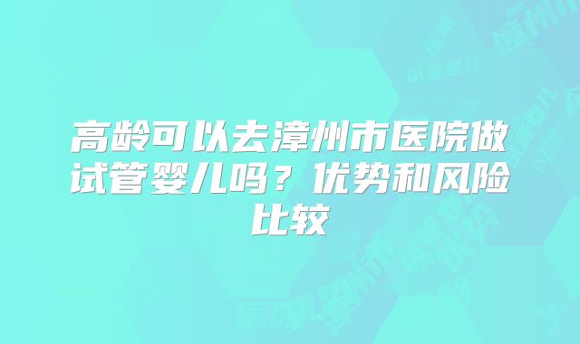高龄可以去漳州市医院做试管婴儿吗?优势和风险比较