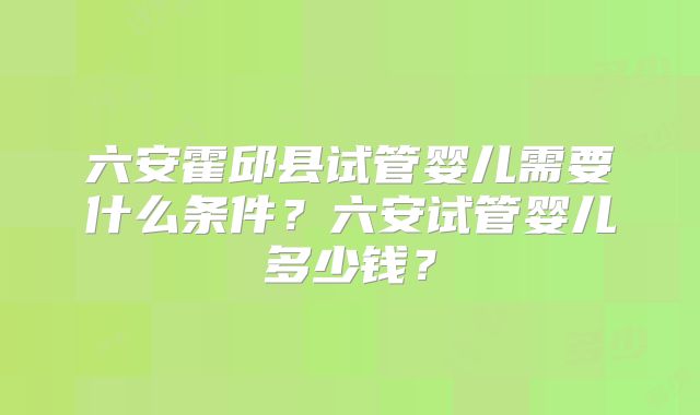 六安霍邱县试管婴儿需要什么条件？六安试管婴儿多少钱？