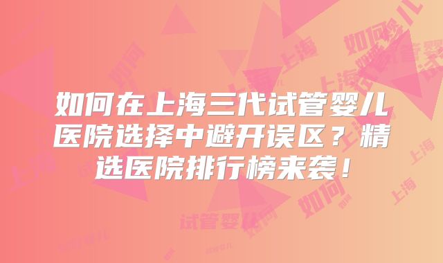 如何在上海三代试管婴儿医院选择中避开误区？精选医院排行榜来袭！