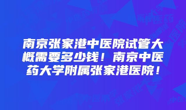 南京张家港中医院试管大概需要多少钱！南京中医药大学附属张家港医院！