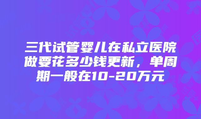 三代试管婴儿在私立医院做要花多少钱更新,单周期一般在10-20万元