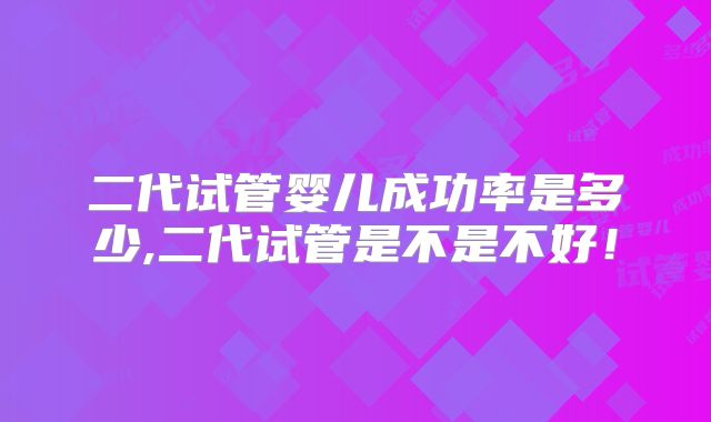 二代试管婴儿成功率是多少,二代试管是不是不好!