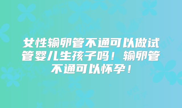 女性输卵管不通可以做试管婴儿生孩子吗!输卵管不通可以怀孕!
