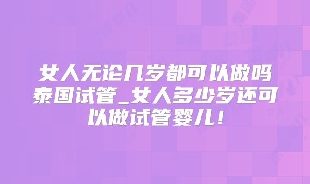 女人无论几岁都可以做吗泰国试管_女人多少岁还可以做试管婴儿！