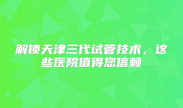 解锁天津三代试管技术，这些医院值得您信赖