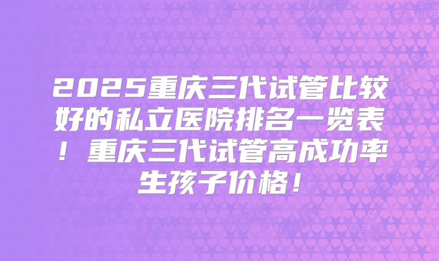 2025重庆三代试管比较好的私立医院排名一览表！重庆三代试管高成功率生孩子价格！