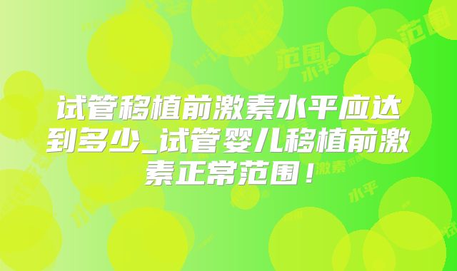 试管移植前激素水平应达到多少_试管婴儿移植前激素正常范围！