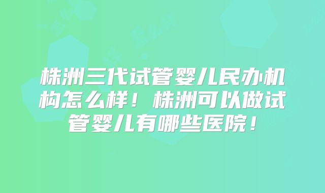株洲三代试管婴儿民办机构怎么样！株洲可以做试管婴儿有哪些医院！
