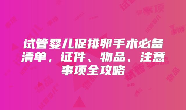 试管婴儿促排卵手术必备清单,证件、物品、注意事项全攻略