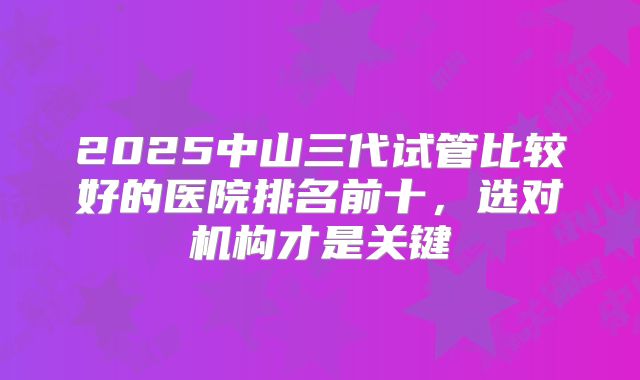 2025中山三代试管比较好的医院排名前十，选对机构才是关键