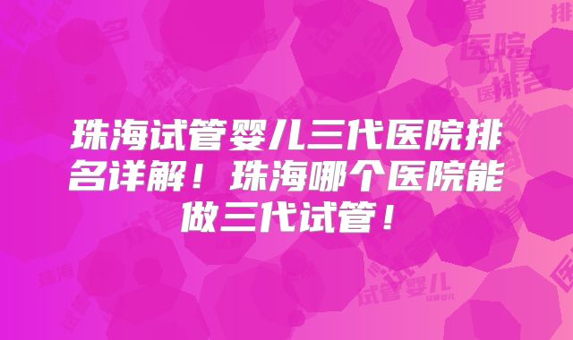珠海试管婴儿三代医院排名详解！珠海哪个医院能做三代试管！